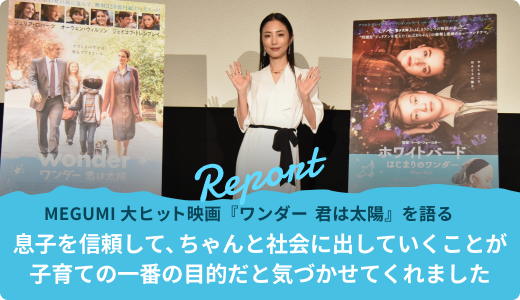 MEGUMI 大ヒット映画『ワンダー　君は太陽』を語る「息子を信頼して、ちゃんと社会に出していくことが子育ての一番の目的だと気づかせてくれました」